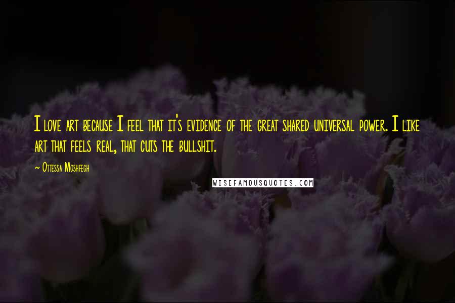 Ottessa Moshfegh Quotes: I love art because I feel that it's evidence of the great shared universal power. I like art that feels real, that cuts the bullshit.