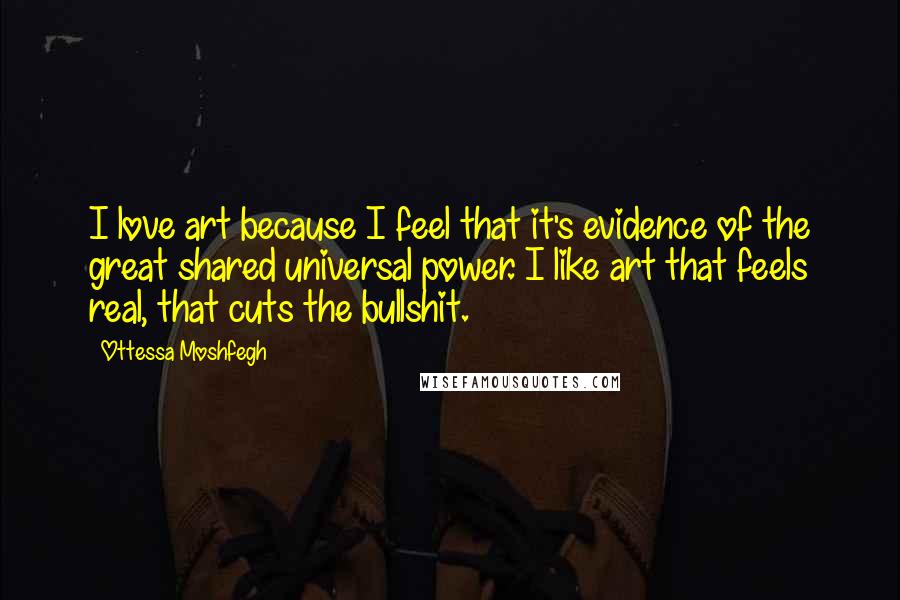 Ottessa Moshfegh Quotes: I love art because I feel that it's evidence of the great shared universal power. I like art that feels real, that cuts the bullshit.