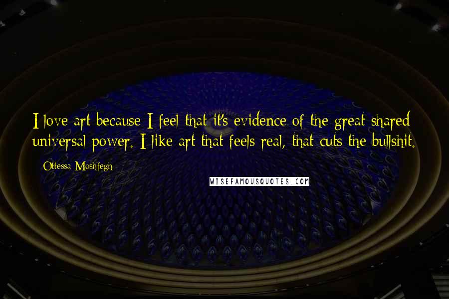 Ottessa Moshfegh Quotes: I love art because I feel that it's evidence of the great shared universal power. I like art that feels real, that cuts the bullshit.