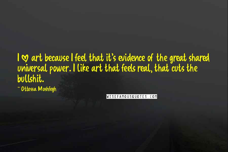 Ottessa Moshfegh Quotes: I love art because I feel that it's evidence of the great shared universal power. I like art that feels real, that cuts the bullshit.