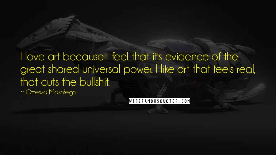 Ottessa Moshfegh Quotes: I love art because I feel that it's evidence of the great shared universal power. I like art that feels real, that cuts the bullshit.
