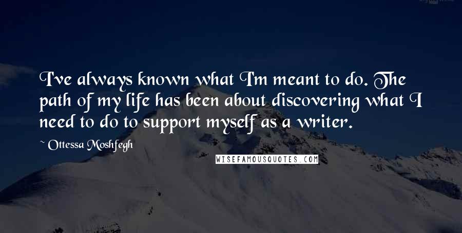 Ottessa Moshfegh Quotes: I've always known what I'm meant to do. The path of my life has been about discovering what I need to do to support myself as a writer.