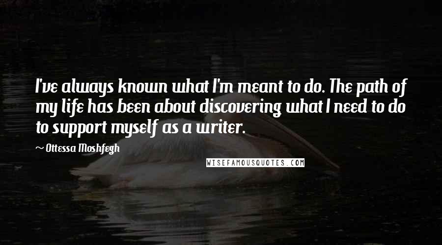 Ottessa Moshfegh Quotes: I've always known what I'm meant to do. The path of my life has been about discovering what I need to do to support myself as a writer.