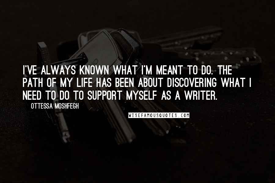 Ottessa Moshfegh Quotes: I've always known what I'm meant to do. The path of my life has been about discovering what I need to do to support myself as a writer.