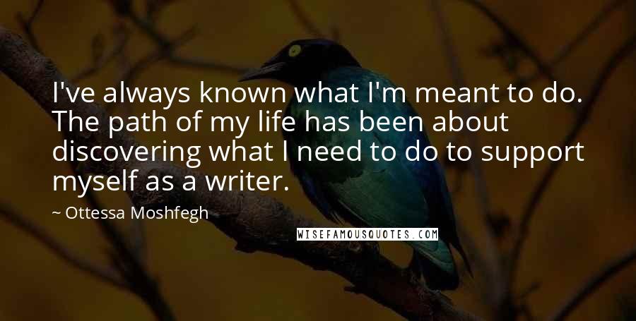 Ottessa Moshfegh Quotes: I've always known what I'm meant to do. The path of my life has been about discovering what I need to do to support myself as a writer.