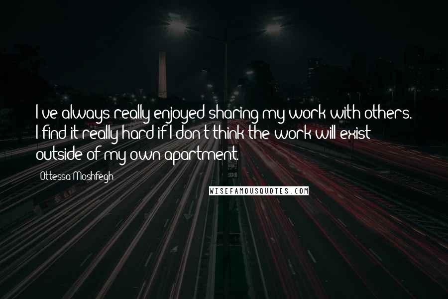 Ottessa Moshfegh Quotes: I've always really enjoyed sharing my work with others. I find it really hard if I don't think the work will exist outside of my own apartment.