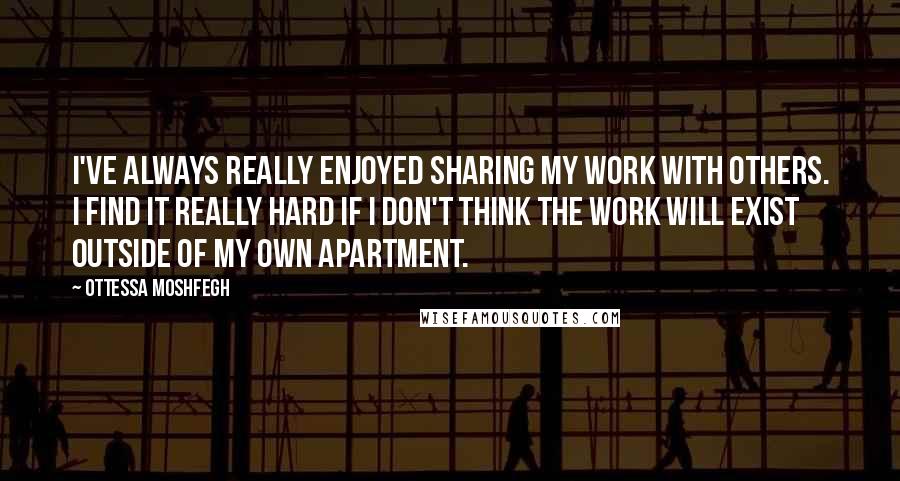 Ottessa Moshfegh Quotes: I've always really enjoyed sharing my work with others. I find it really hard if I don't think the work will exist outside of my own apartment.
