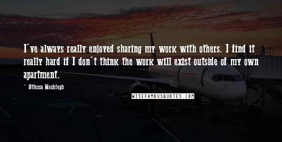 Ottessa Moshfegh Quotes: I've always really enjoyed sharing my work with others. I find it really hard if I don't think the work will exist outside of my own apartment.