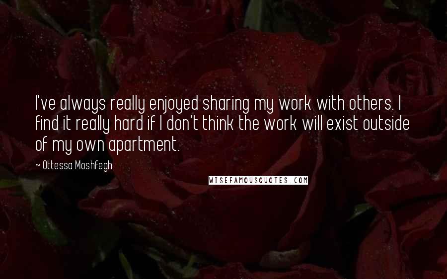 Ottessa Moshfegh Quotes: I've always really enjoyed sharing my work with others. I find it really hard if I don't think the work will exist outside of my own apartment.