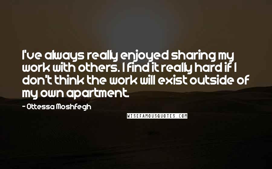 Ottessa Moshfegh Quotes: I've always really enjoyed sharing my work with others. I find it really hard if I don't think the work will exist outside of my own apartment.