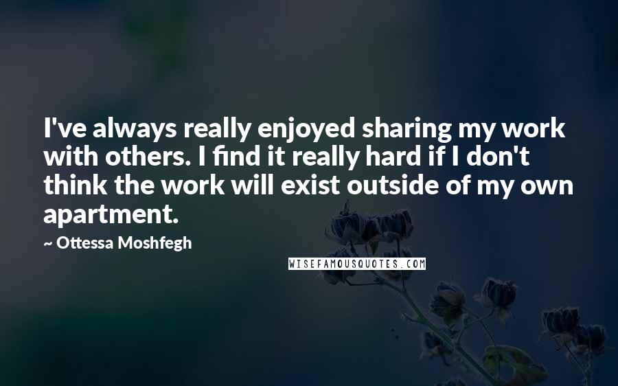Ottessa Moshfegh Quotes: I've always really enjoyed sharing my work with others. I find it really hard if I don't think the work will exist outside of my own apartment.