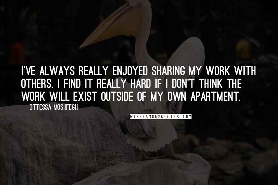 Ottessa Moshfegh Quotes: I've always really enjoyed sharing my work with others. I find it really hard if I don't think the work will exist outside of my own apartment.