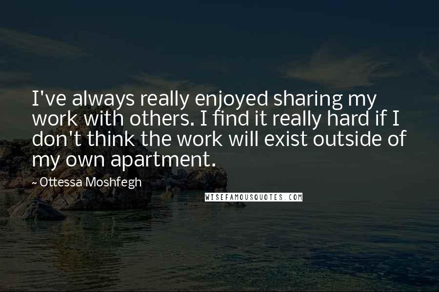 Ottessa Moshfegh Quotes: I've always really enjoyed sharing my work with others. I find it really hard if I don't think the work will exist outside of my own apartment.