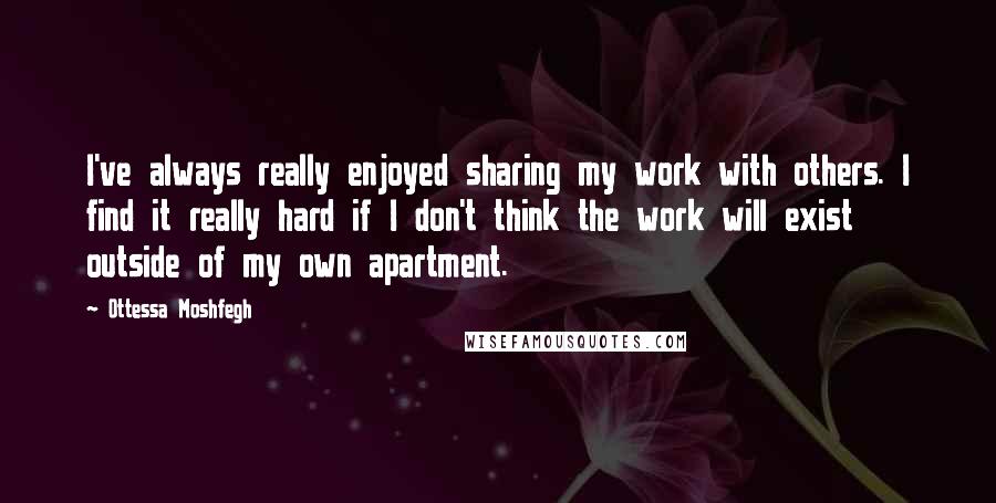 Ottessa Moshfegh Quotes: I've always really enjoyed sharing my work with others. I find it really hard if I don't think the work will exist outside of my own apartment.