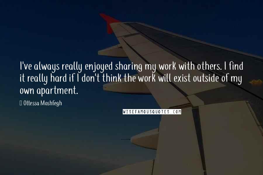 Ottessa Moshfegh Quotes: I've always really enjoyed sharing my work with others. I find it really hard if I don't think the work will exist outside of my own apartment.