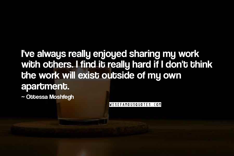 Ottessa Moshfegh Quotes: I've always really enjoyed sharing my work with others. I find it really hard if I don't think the work will exist outside of my own apartment.