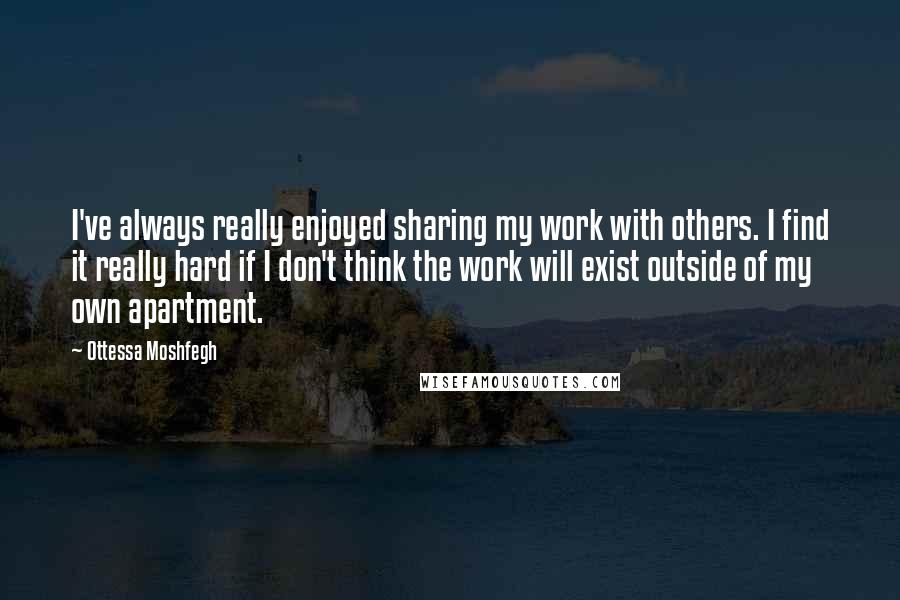 Ottessa Moshfegh Quotes: I've always really enjoyed sharing my work with others. I find it really hard if I don't think the work will exist outside of my own apartment.