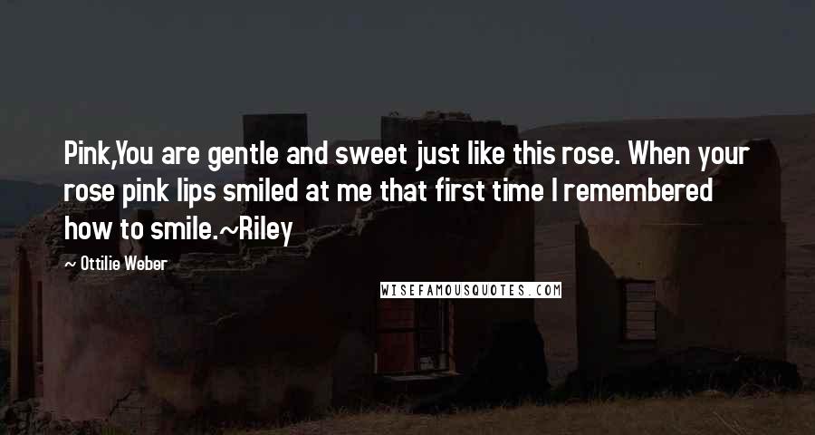 Ottilie Weber Quotes: Pink,You are gentle and sweet just like this rose. When your rose pink lips smiled at me that first time I remembered how to smile.~Riley