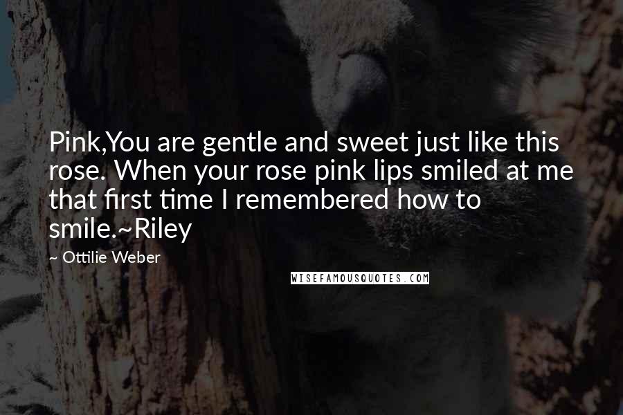 Ottilie Weber Quotes: Pink,You are gentle and sweet just like this rose. When your rose pink lips smiled at me that first time I remembered how to smile.~Riley