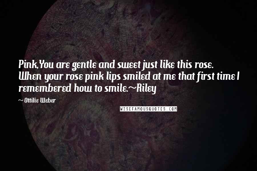 Ottilie Weber Quotes: Pink,You are gentle and sweet just like this rose. When your rose pink lips smiled at me that first time I remembered how to smile.~Riley