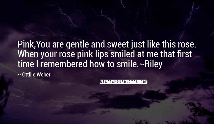 Ottilie Weber Quotes: Pink,You are gentle and sweet just like this rose. When your rose pink lips smiled at me that first time I remembered how to smile.~Riley