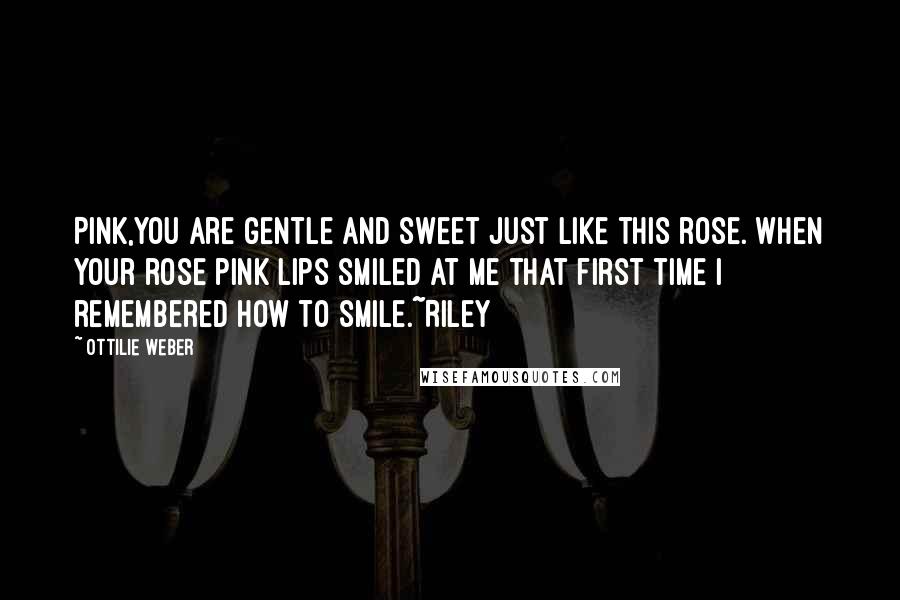 Ottilie Weber Quotes: Pink,You are gentle and sweet just like this rose. When your rose pink lips smiled at me that first time I remembered how to smile.~Riley