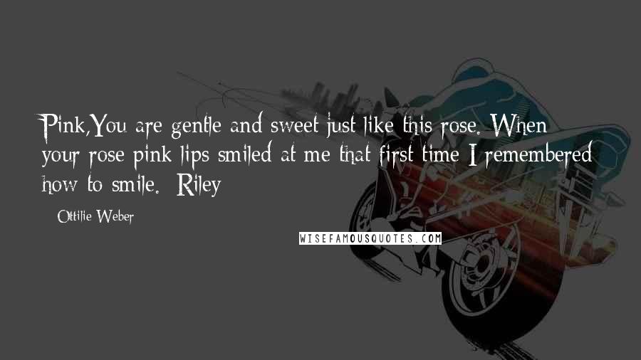 Ottilie Weber Quotes: Pink,You are gentle and sweet just like this rose. When your rose pink lips smiled at me that first time I remembered how to smile.~Riley