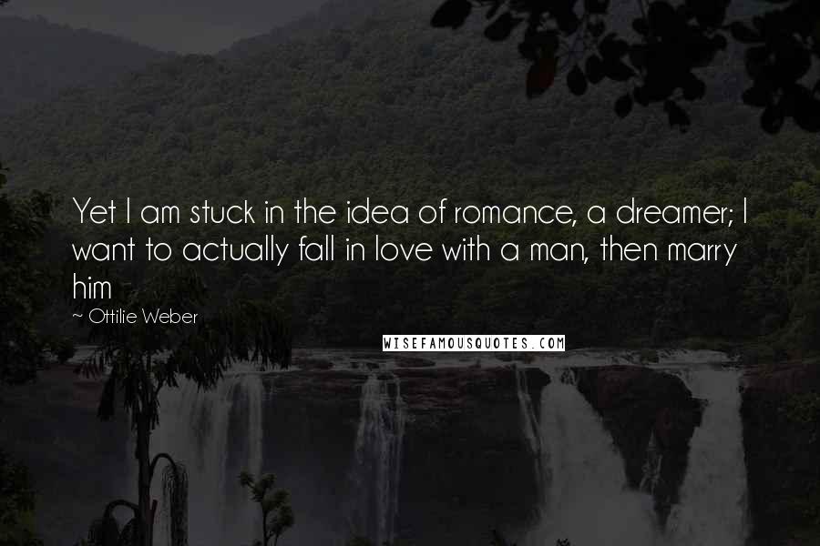 Ottilie Weber Quotes: Yet I am stuck in the idea of romance, a dreamer; I want to actually fall in love with a man, then marry him