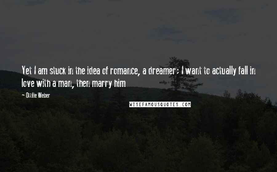 Ottilie Weber Quotes: Yet I am stuck in the idea of romance, a dreamer; I want to actually fall in love with a man, then marry him