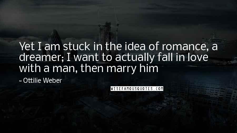 Ottilie Weber Quotes: Yet I am stuck in the idea of romance, a dreamer; I want to actually fall in love with a man, then marry him