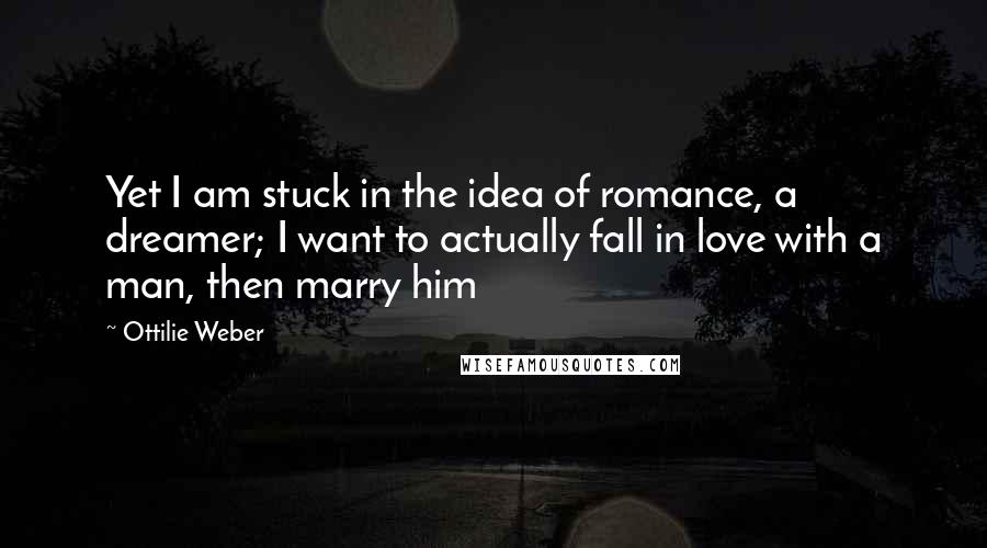 Ottilie Weber Quotes: Yet I am stuck in the idea of romance, a dreamer; I want to actually fall in love with a man, then marry him