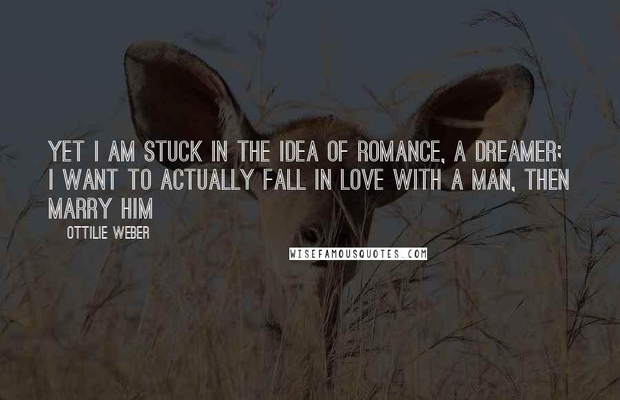 Ottilie Weber Quotes: Yet I am stuck in the idea of romance, a dreamer; I want to actually fall in love with a man, then marry him