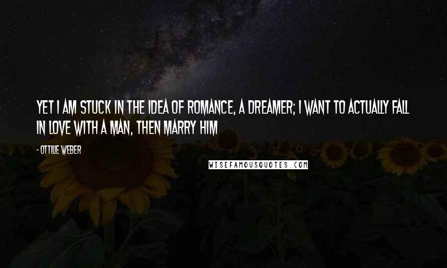 Ottilie Weber Quotes: Yet I am stuck in the idea of romance, a dreamer; I want to actually fall in love with a man, then marry him