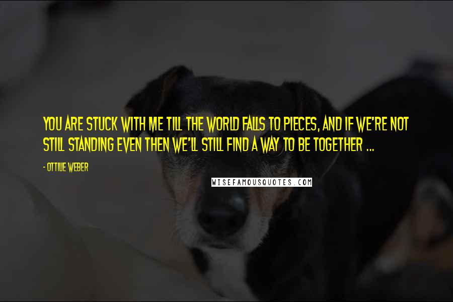 Ottilie Weber Quotes: You are stuck with me till the world falls to pieces, and if we're not still standing even then we'll still find a way to be together ...