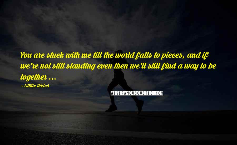Ottilie Weber Quotes: You are stuck with me till the world falls to pieces, and if we're not still standing even then we'll still find a way to be together ...