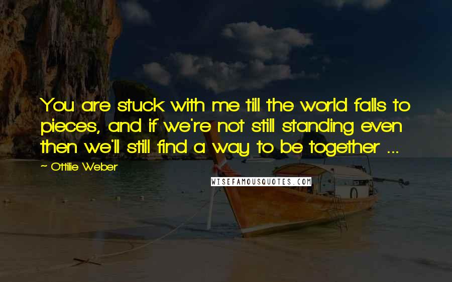 Ottilie Weber Quotes: You are stuck with me till the world falls to pieces, and if we're not still standing even then we'll still find a way to be together ...