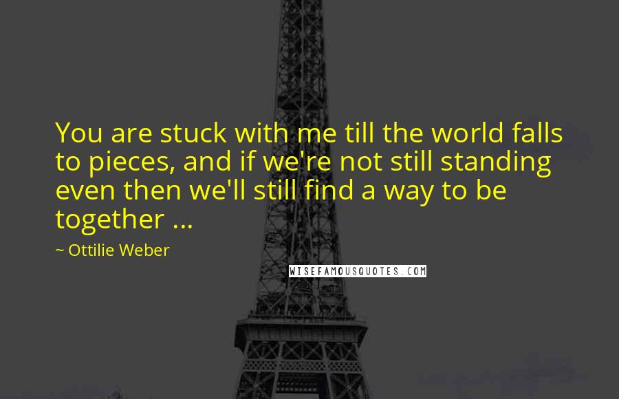 Ottilie Weber Quotes: You are stuck with me till the world falls to pieces, and if we're not still standing even then we'll still find a way to be together ...
