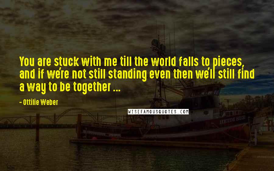 Ottilie Weber Quotes: You are stuck with me till the world falls to pieces, and if we're not still standing even then we'll still find a way to be together ...