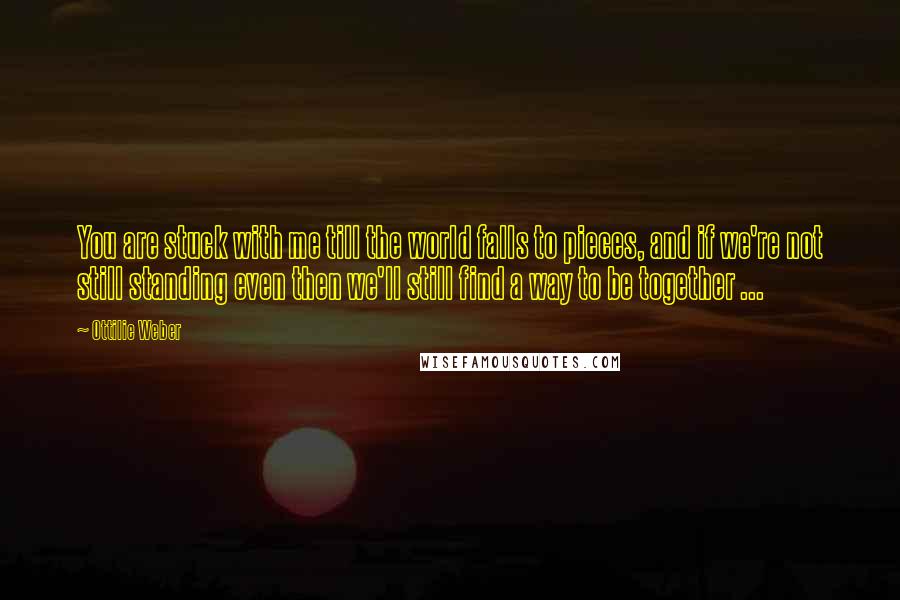 Ottilie Weber Quotes: You are stuck with me till the world falls to pieces, and if we're not still standing even then we'll still find a way to be together ...