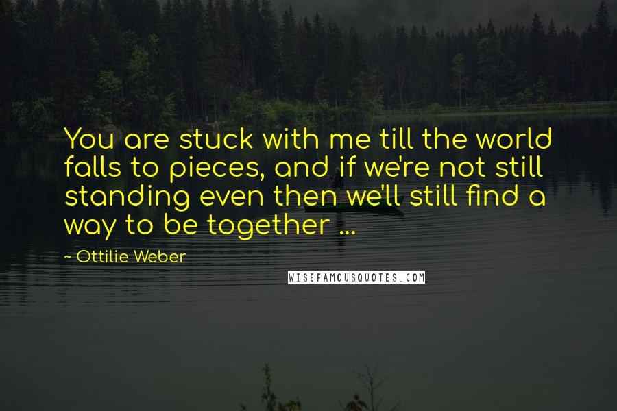Ottilie Weber Quotes: You are stuck with me till the world falls to pieces, and if we're not still standing even then we'll still find a way to be together ...
