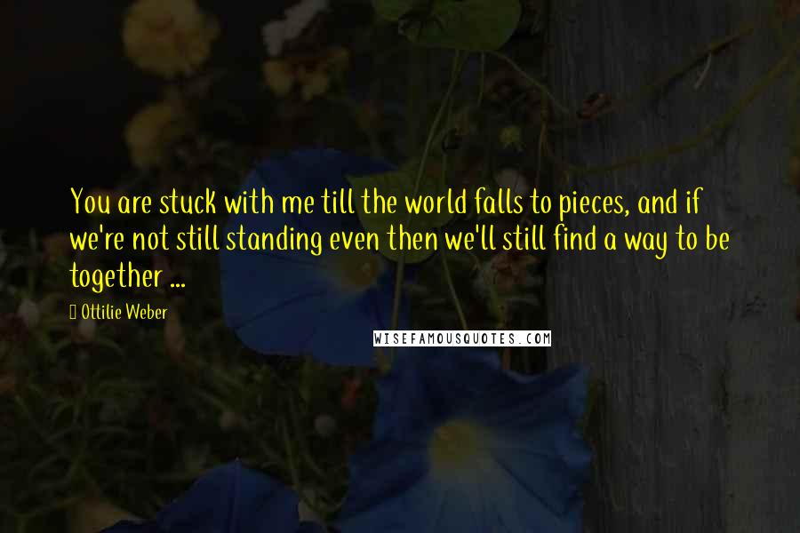 Ottilie Weber Quotes: You are stuck with me till the world falls to pieces, and if we're not still standing even then we'll still find a way to be together ...