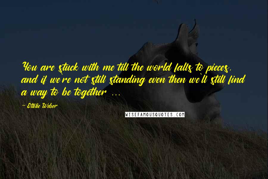 Ottilie Weber Quotes: You are stuck with me till the world falls to pieces, and if we're not still standing even then we'll still find a way to be together ...