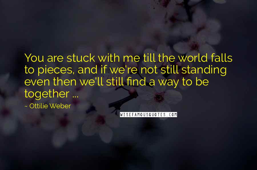 Ottilie Weber Quotes: You are stuck with me till the world falls to pieces, and if we're not still standing even then we'll still find a way to be together ...