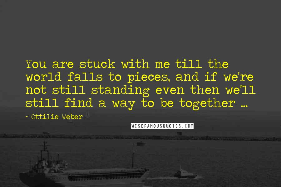 Ottilie Weber Quotes: You are stuck with me till the world falls to pieces, and if we're not still standing even then we'll still find a way to be together ...