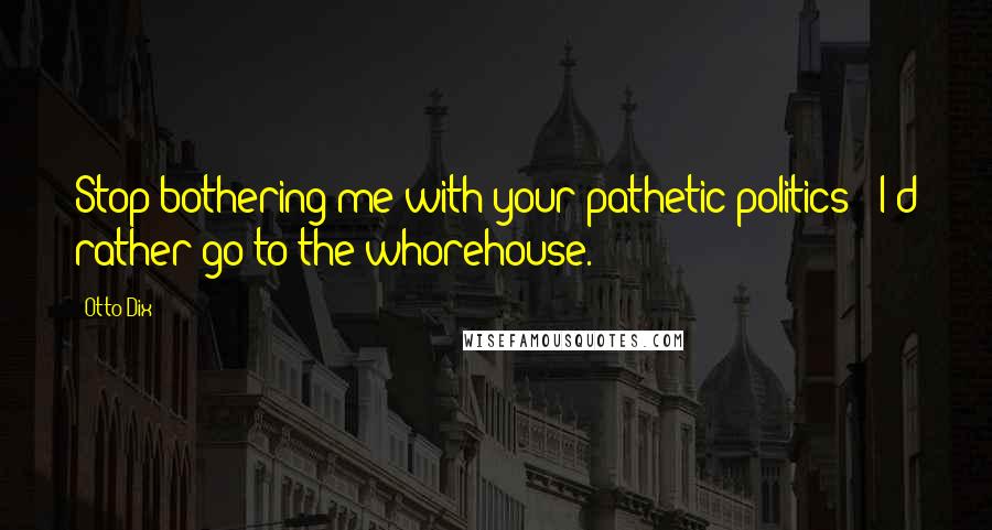 Otto Dix Quotes: Stop bothering me with your pathetic politics - I'd rather go to the whorehouse.