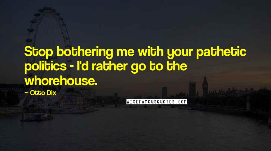 Otto Dix Quotes: Stop bothering me with your pathetic politics - I'd rather go to the whorehouse.