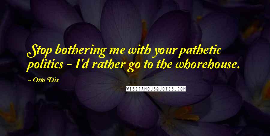 Otto Dix Quotes: Stop bothering me with your pathetic politics - I'd rather go to the whorehouse.