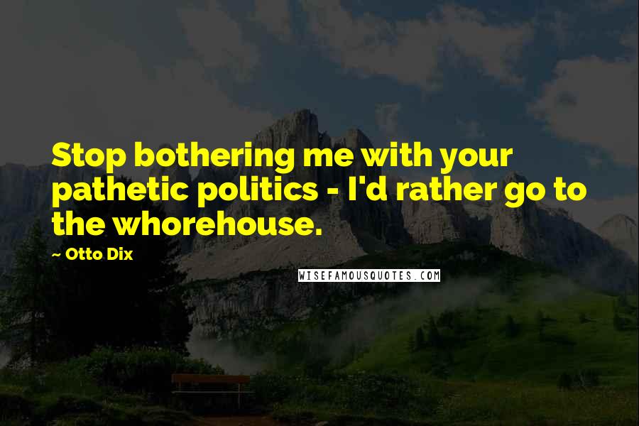 Otto Dix Quotes: Stop bothering me with your pathetic politics - I'd rather go to the whorehouse.