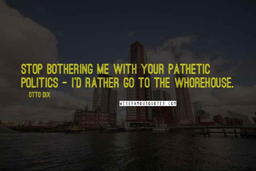 Otto Dix Quotes: Stop bothering me with your pathetic politics - I'd rather go to the whorehouse.