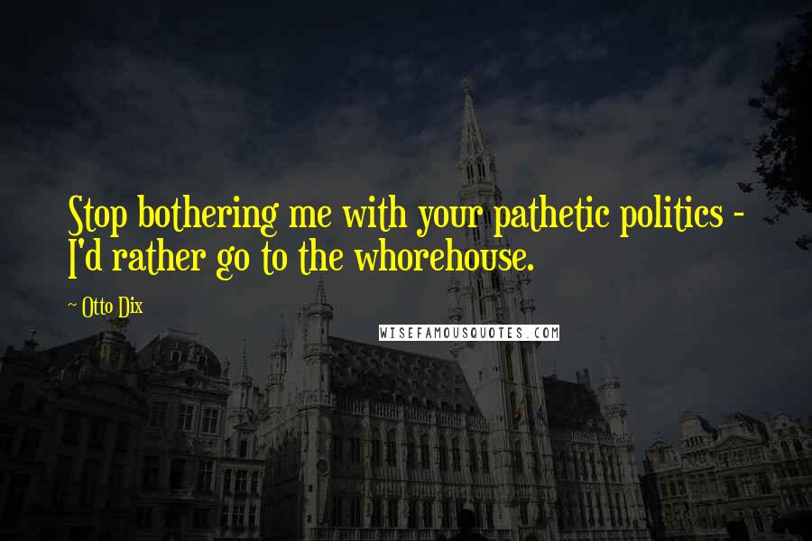 Otto Dix Quotes: Stop bothering me with your pathetic politics - I'd rather go to the whorehouse.